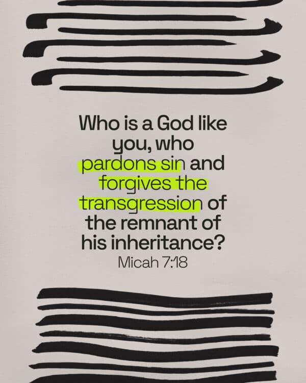 Who is a God like you, who pardons sin and forgives the transgression of the remnant of his inheritance? - Micah 7:18