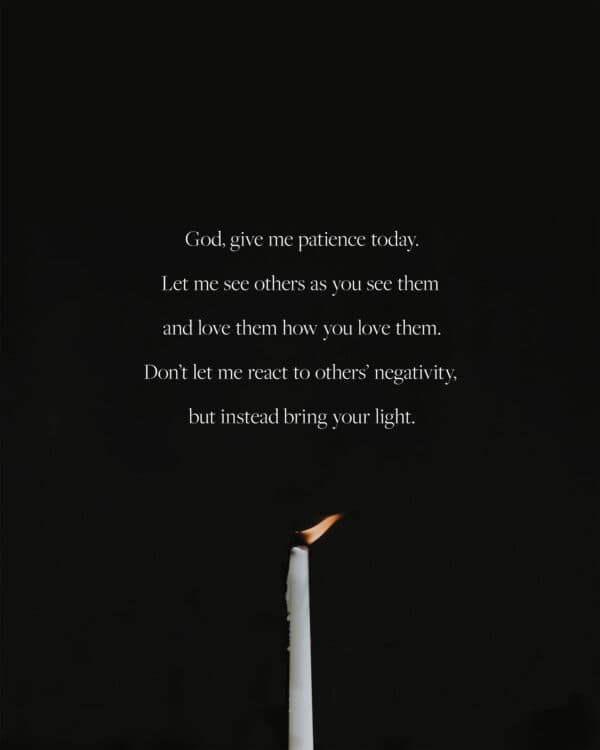 God, give me patience today. Let me see others as you see them and love them how you love them. Don’t let me react to others’ negativity, but instead bring your light.
