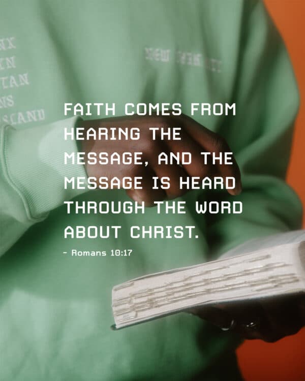 "Faith comes from hearing the message, and the message is heard through the word about Christ." - Romans 10:17