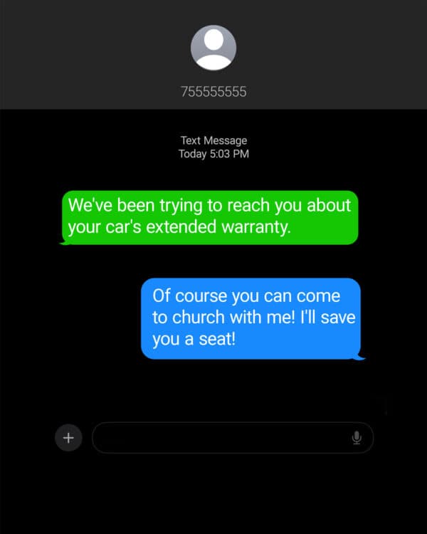 Them: We've been trying to reach you about your car's extended warranty. Me: Of course you can come to church with me! I'll save you a seat!