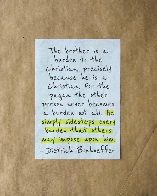 "The brother is a burden to the Christian, precisely because he is a Christian. For the pagan the other person never becomes a burden at all. He simply sidesteps every burden that others may impose upon him. - Dietrich Bonhoeffer
