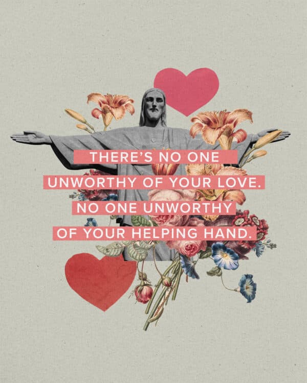 There’s no one unworthy of your love. No one unworthy of your helping hand.