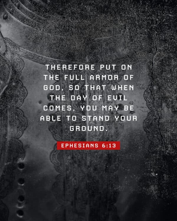 "Therefore put on the full armor of God, so that when the day of evil comes, you may be able to stand your ground." - Ephesians 6:13