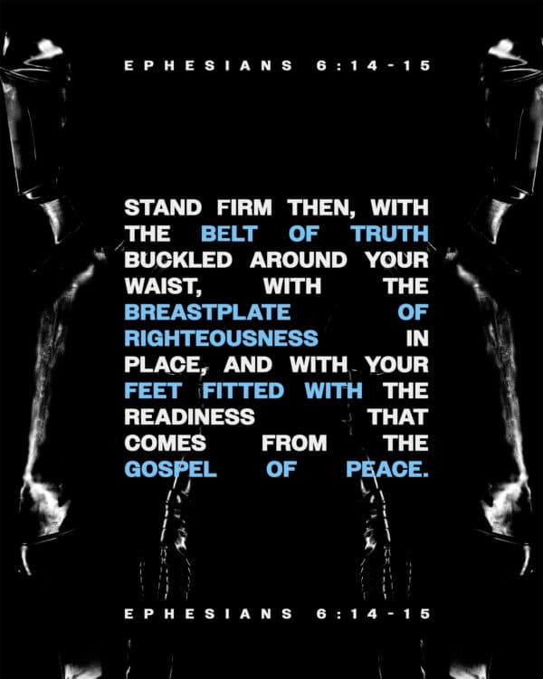"Stand firm then, with the belt of truth buckled around your waist, with the breastplate of righteousness in place, and with your feet fitted with the readiness that comes from the gospel of peace." - Ephesians 6:14-15