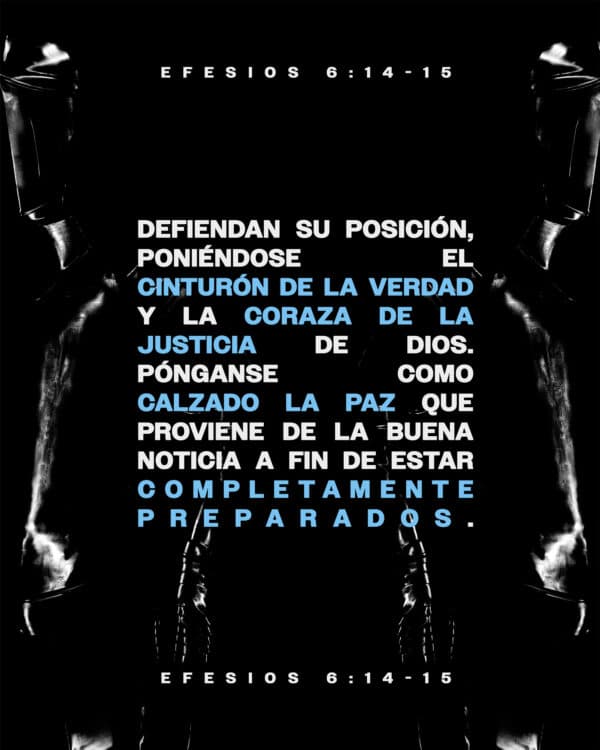 "Estad, pues, firmes, ceñidos vuestros lomos con la verdad, y vestidos con la coraza de justicia, y calzados los pies con el apresto del evangelio de la paz." - Efesios 6:14-15