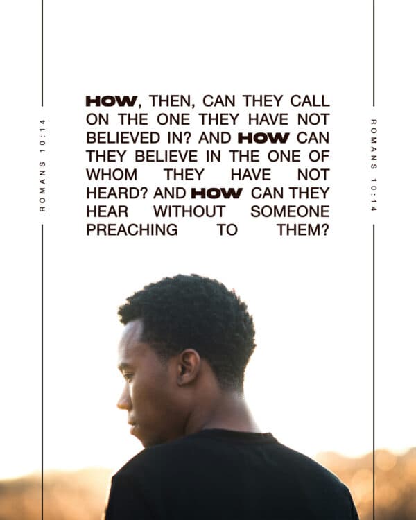 "How, then, can they call on the one they have not believed in? And how can they believe in the one of whom they have not heard? And how can they hear without someone preaching to them?" - Romans 10:14