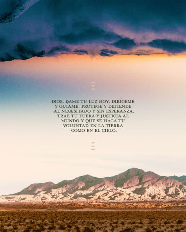 Dios, dame tu luz hoy. Dirígeme y guíame. Protege y defiende al necesitado y sin esperanza. Trae tu fuera y justicia al mundo y que se haga tu voluntad en la tierra como en el cielo.