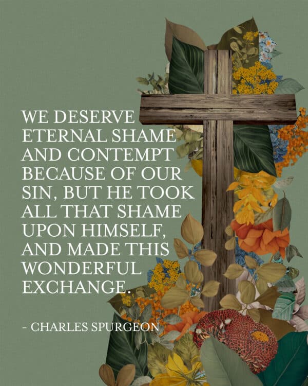 "We deserve eternal shame and contempt because of our sin, but he took all that shame upon himself, and made this wonderful exchange." - Charles Spurgeon