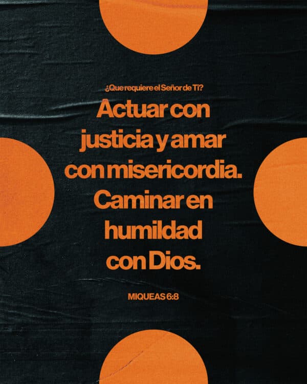 "¿Que requiere el Señor de ti? Actuar con justicia y amar con misericordia. Caminar en humildad con Dios." - Miqueas 6:8