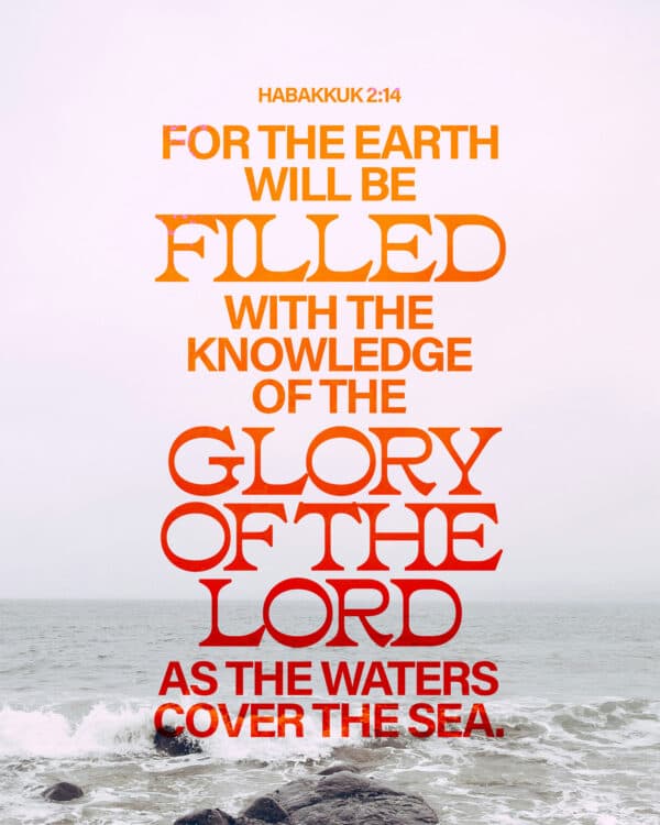 For the earth will be filled with the knowledge of the glory of the Lord as the waters cover the sea. - Habakkuk 2:14