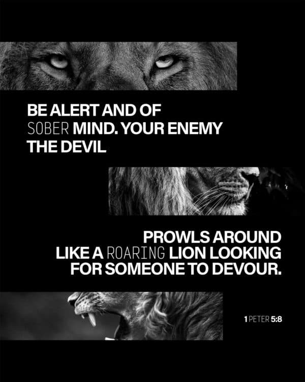 "Be alert and of sober mind. Your enemy the devil prowls around like a roaring lion looking for someone to devour." - 1 Peter 5:8
