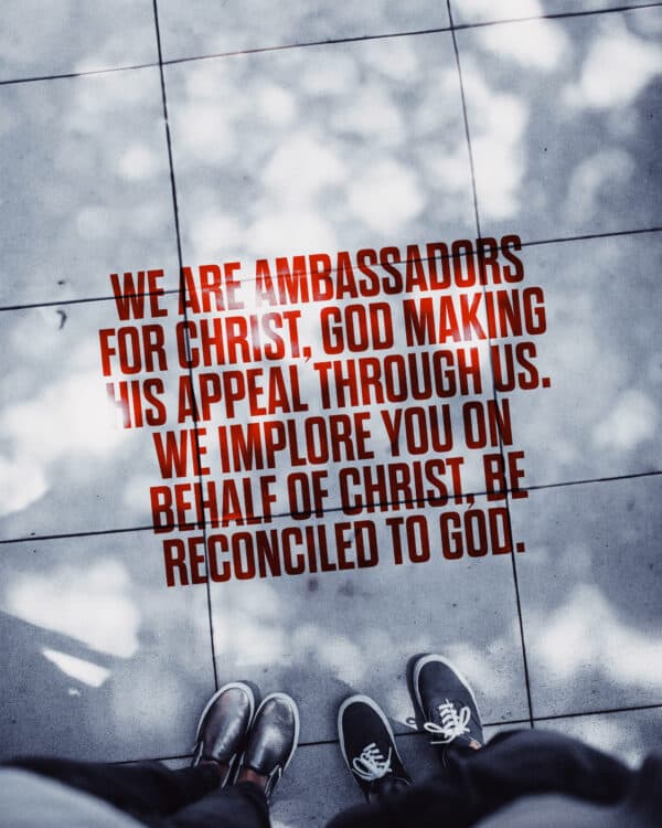 "We are ambassadors for Christ, God making his appeal through us. We implore you on behalf of Christ, be reconciled to God." - 2 Corinthians 5:20