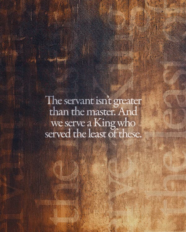 The servant isn’t greater than the master. And we serve a King who served the least of these.