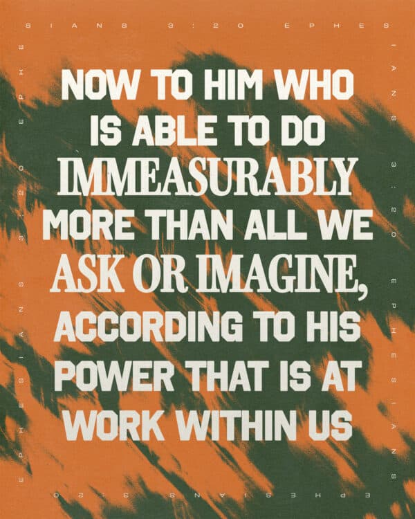 Now to him who is able to do immeasurably more than all we ask or imagine, according to his power that is at work within us - Ephesians 3:20