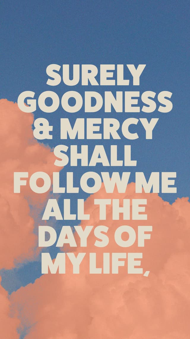 Surely goodness and mercy shall follow me all the days of my life, and I shall dwell in the house of the Lord forever. Psalm 23:6