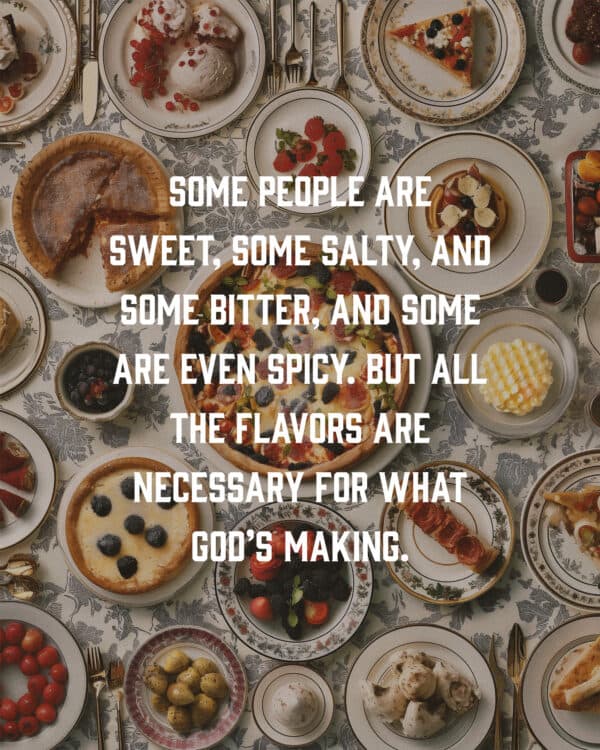 Some people are sweet, some salty, and some bitter, and some are even spicy. But all the flavors are necessary for what God’s making.