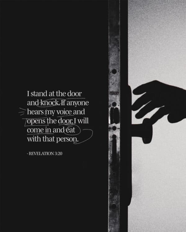 I stand at the door and knock. If anyone hears my voice and opens the door, I will come in and eat with that person. - Revelation 3:20