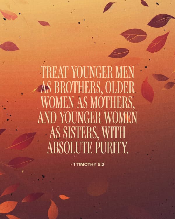 Treat younger men as brothers, older women as mothers, and younger women as sisters, with absolute purity. - 1 Timothy 5:2