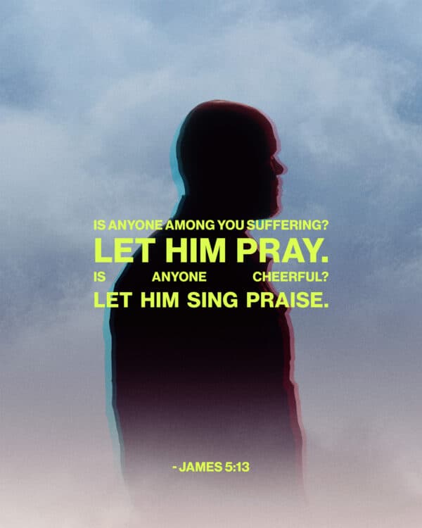 Is anyone among you suffering? Let him pray. Is anyone cheerful? Let him sing praise. - James 5:13