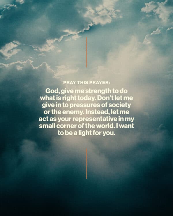 "Pray this prayer: God, give me strength to do what is right today. Don’t let me give in to pressures of society or the enemy. Instead, let me act as your representative in my small corner of the world. I want to be a light for you."