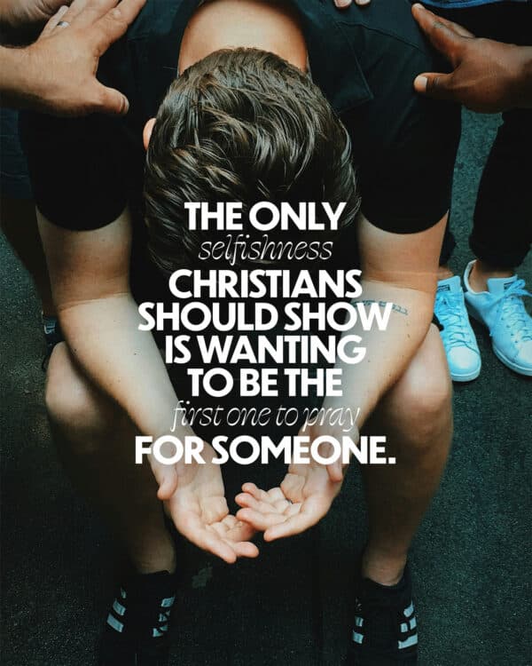 The only selfishness Christians should show is wanting to be the first one to pray for someone.