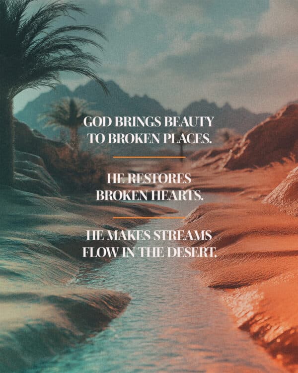 God brings beauty to broken places. He restores broken hearts. He makes streams flow in the desert.