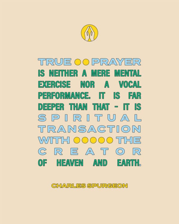 "True prayer is neither a mere mental exercise nor a vocal performance. It is far deeper than that – it is spiritual transaction with the Creator of Heaven and Earth." - Charles Spurgeon