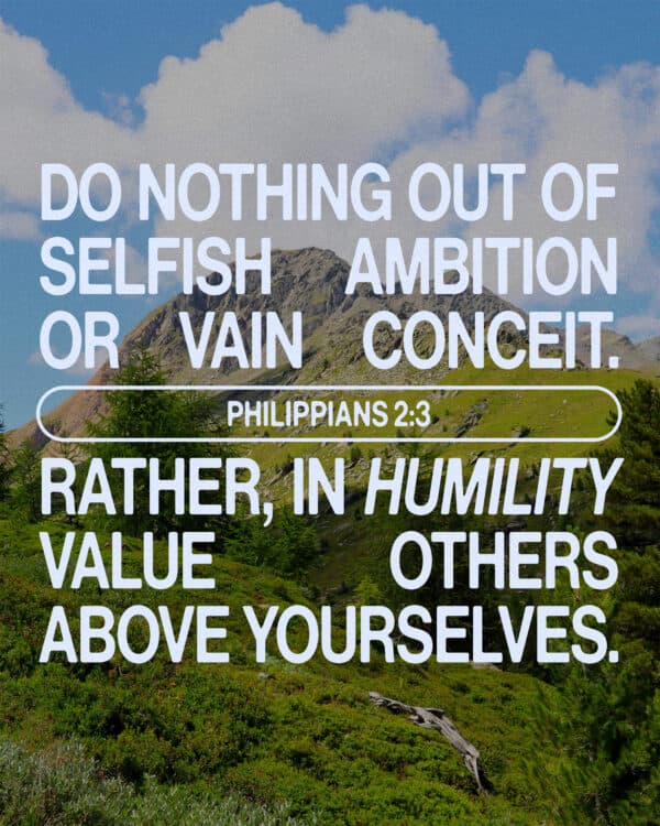 Do nothing out of selfish ambition or vain conceit. Rather, in humility value others above yourselves. - Philippians 2:3
