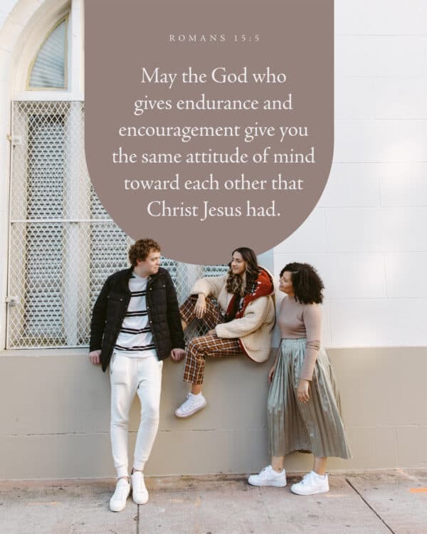 May the God who gives endurance and encouragement give you the same attitude of mind toward each other that Christ Jesus had. - Romans 15:5