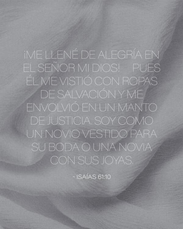 ¡Me llené de alegría en el Señor mi Dios! Pues él me vistió con ropas de salvación y me envolvió en un manto de justicia. Soy como un novio vestido para su boda o una novia con sus joyas. - Isaías 61:10