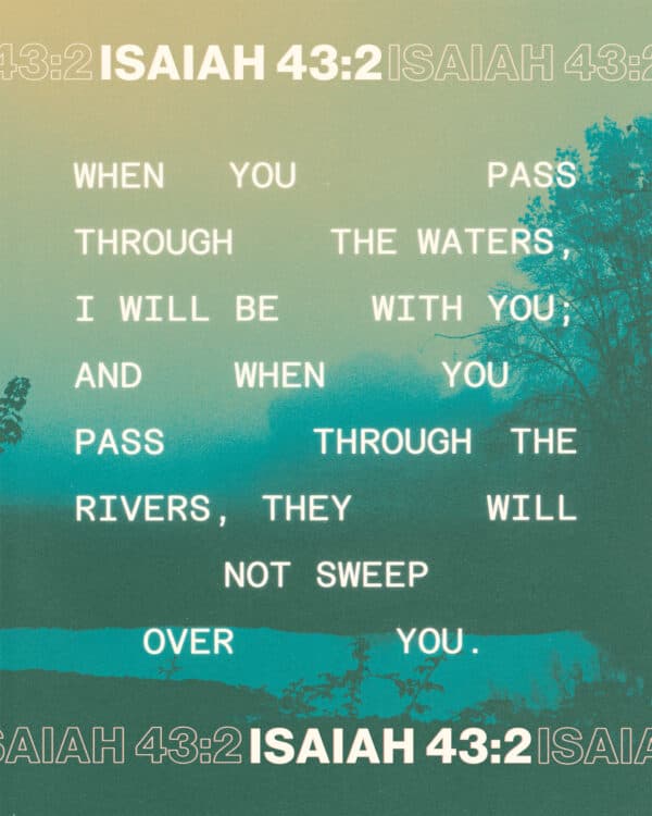 When you pass through the waters, I will be with you; and when you pass through the rivers, they will not sweep over you. - Isaiah 43:2