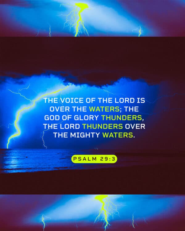 The voice of the Lord is over the waters; the God of glory thunders, the Lord thunders over the mighty waters. - Psalm 29:3