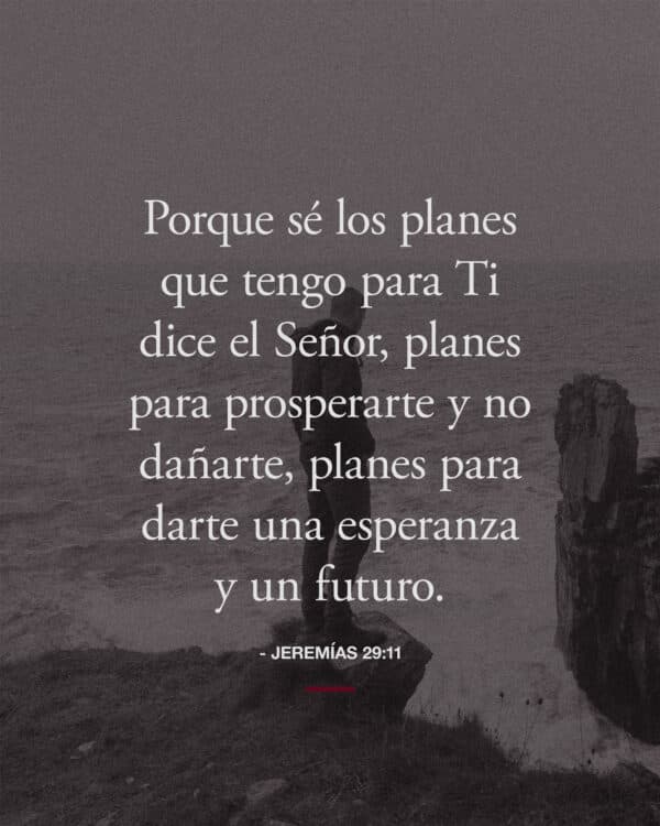 Porque sé los planes que tengo para ti dice el Señor, planes para prosperarte y no dañarte, planes para darte una esperanza y un futuro. - Jeremías 29:11