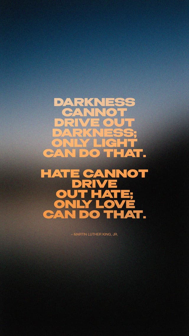 Darkness cannot drive out darkness; only light can do that. Hate cannot drive out hate; only love can do that. – Martin Luther King, Jr.