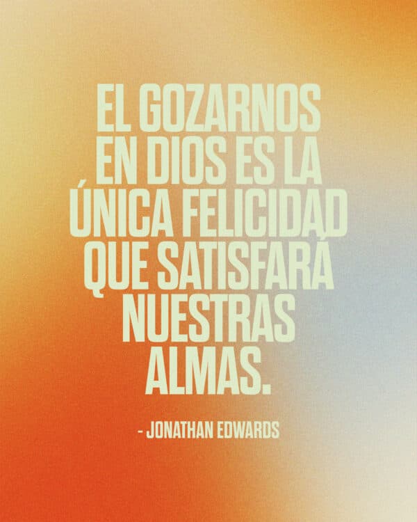 "El gozarnos en Dios es la única felicidad que satisfará nuestras almas." - Jonathan Edwards
