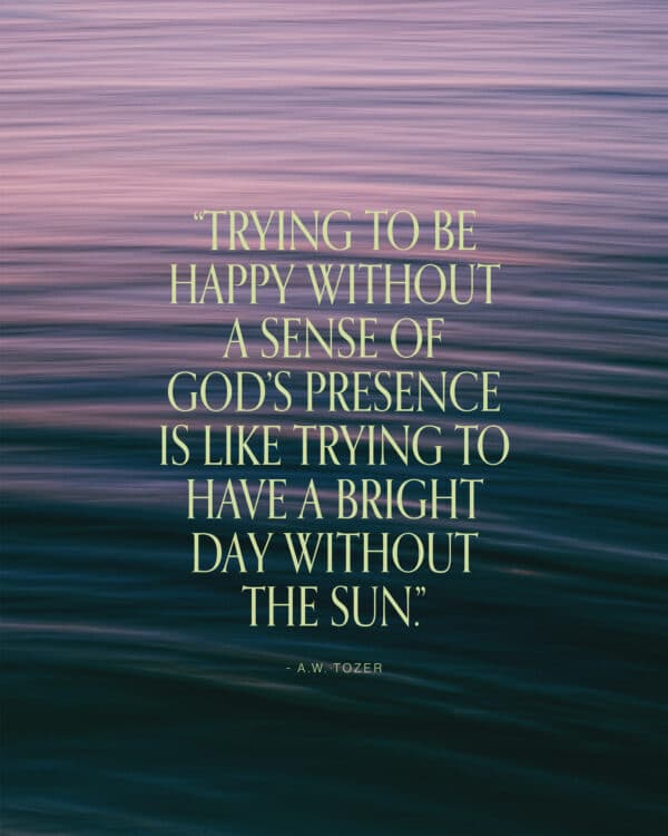 “Trying to be happy without a sense of God’s presence is like trying to have a bright day without the sun.” - A.W. Tozer