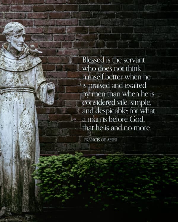 "Blessed is the servant who does not think himself better when he is praised and exalted by men than when he is considered vile, simple, and despicable; for what a man is before God, that he is and no more." - Francis of Assisi