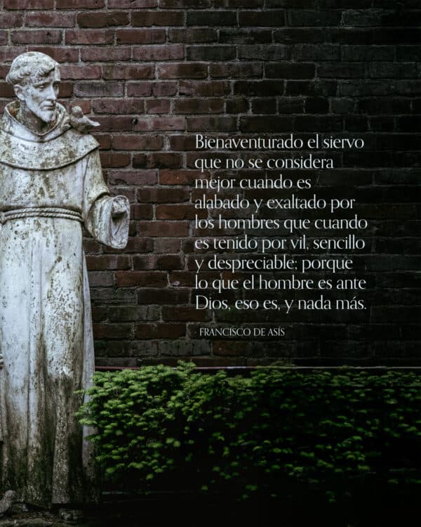 "Bienaventurado el siervo que no se considera mejor cuando es alabado y exaltado por los hombres que cuando es tenido por vil, sencillo y despreciable; porque lo que el hombre es ante Dios, eso es, y nada más." - Francisco de Asís