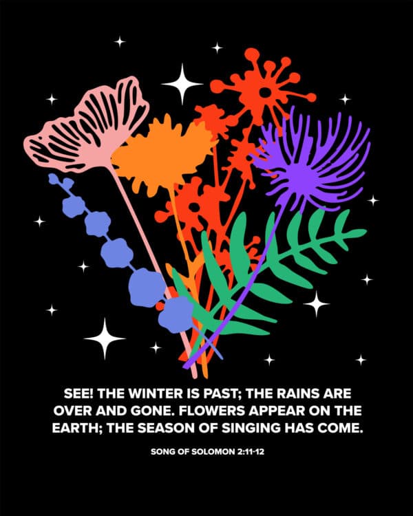 See! The winter is past; the rains are over and gone. Flowers appear on the earth; the season of singing has come. - Song of Solomon 2:11-12