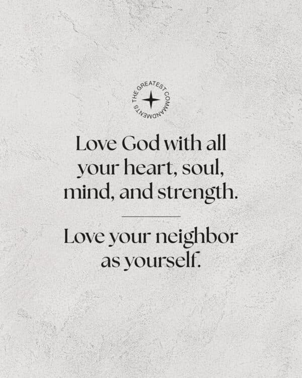 "Greatest Commandments: * Love God with all your heart, soul, mind, and strength.  * Love your neighbor as yourself."