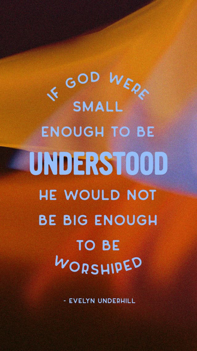 If God were small enough to be understood, He would not be big enough to be worshiped. – Evelyn Underhill