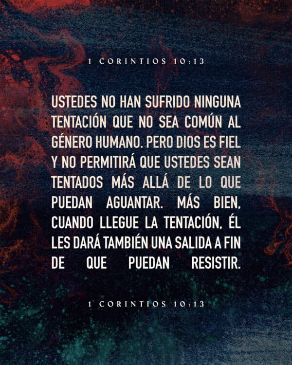 Ustedes no han sufrido ninguna tentación que no sea común al género humano. Pero Dios es fiel y no permitirá que ustedes sean tentados más allá de lo que puedan aguantar. Más bien, cuando llegue la tentación, él les dará también una salida a fin de que puedan resistir. - 1 Corintios 10:13