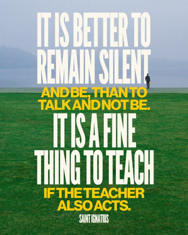 It is better to remain silent and be, than to talk and not be. It is a fine thing to teach, if the teacher also acts. - St. Ignatius