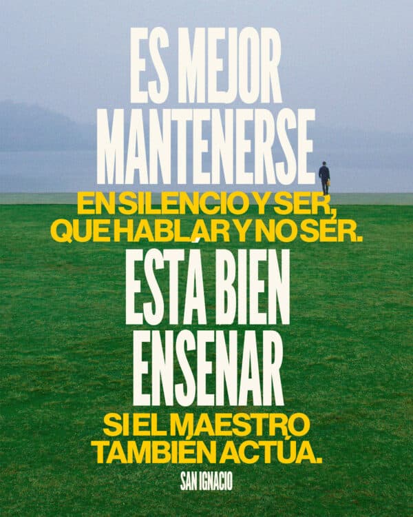 Es mejor mantenerse en silencio y ser, que hablar y no ser. Está bien enseñar, si el maestro también actúa. - San Ignacio