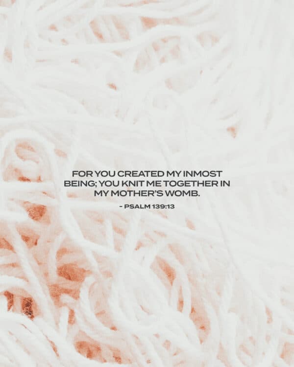 For you created my inmost being; you knit me together in my mother’s womb. - Psalm 139:13