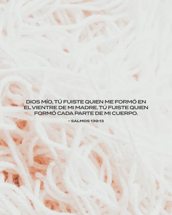 Dios mío, tú fuiste quien me formó en el vientre de mi madre. Tú fuiste quien formó cada parte de mi cuerpo. - Salmos 139:13