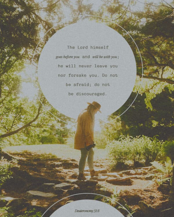 The Lord himself goes before you and will be with you; he will never leave you nor forsake you. Do not be afraid; do not be discouraged. - Deuteronomy 31:8