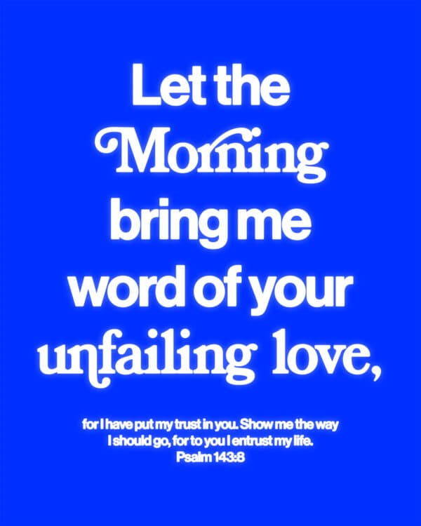 Let the morning bring me word of your unfailing love, for I have put my trust in you. Show me the way I should go, for to you I entrust my life. - Psalm 143:8