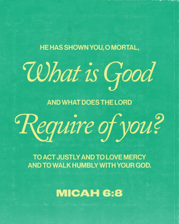 He has shown you, O mortal, what is good. And what does the Lord require of you? To act justly and to love mercy and to walk humbly with your God. - Micah 6:8
