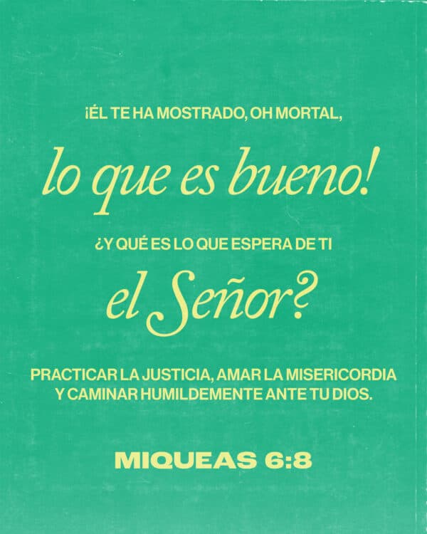 ¡Él te ha mostrado, oh mortal, lo que es bueno! ¿Y qué es lo que espera de ti el Señor?: Practicar la justicia, amar la misericordia y caminar humildemente ante tu Dios. - Mica 6:8